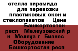 стелла пирамида      для перевозки пластиковых окон и стеклопакетов  › Цена ­ 6 000 - Башкортостан респ., Мелеузовский р-н, Мелеуз г. Бизнес » Оборудование   . Башкортостан респ.